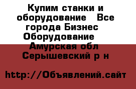 Купим станки и оборудование - Все города Бизнес » Оборудование   . Амурская обл.,Серышевский р-н